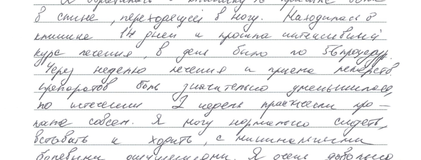 Я обратилась в клинику по причине боли в спине, переходящей в ногу. Находилась в клинике 14 дней и прошла интенсивный курс лечения, в день было по 5-6 процедур. Через неделю лечения и приема лекарств. препаратов боль значительно уменьшилась, по истечении 2 недель практически пропала совсем. Я могу нормально сидеть, вставать и ходить, с минимальными болевыми ощущениями.