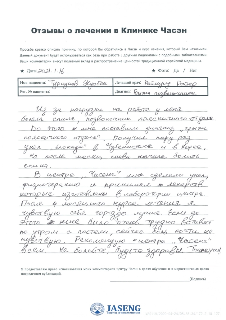 ★ Дата: 16.01.2021 Имя пациента: Турсунов НурбекЛечащий врач: Раймунд Ройер Рег.№ пациента: Диагноз: Грыжа позвоночника Из-за нагрузки на работе у меня болела спина, позвоночник поясничного отдела. До этого мне поставили диагноз «грыжа поясничного отдела». Получил пару раз укол «блокады» в Узбекистане и в Корее. Но после месяц снова начала болеть спина. В центре «Часэн» мне сделали укол, физиотерапию и принимал лекарства, которые изготовлены в лаборатории центра. После 4 месячного курса лечения я чувствую себя гораздо лучше. Если до этого мне было очень трудно вствать по утрам с постели, сейчас боль почти не чувствую. Рекомендую центр «Часэн» всем. Не болейте, будьте здоровы. Thank you!!!