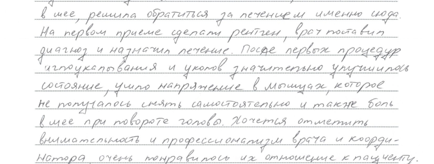 . На первом, приёме сделали рентген, врач поставил диагноз и назначил лечение. После первых процедур иглоукалывания и уколов значительно улучшилось состояние, ушло напряжение в мышцах, которое не получилось снять самостоятельно и также боль в шее при повороте головы. Хочется отметить внимательность и профессионализм врача и координатора, очень понравилось их отношение к пациенту. В целом о клинике сложилось очень хорошее впечатлеление, поэтому с радостью буду рекомендовать знакомым.