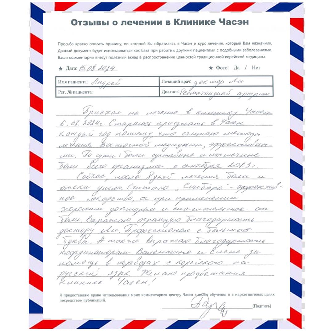 Диагноз: Ревматоидный артрит Лечащий врач: Ли Санг Ун «Приехал на лечение в клинику Часэн 6.08.2024г. Стараюсь приезжать в Часэн каждый год потому, что считаю методы лечения восточной медицины эффективными. По сути были суставные и мышечные боли всего организма с сентября 2023г. Сейчас после 8 дней лечения боли и отеки ушли. Считаю «Синбаро» - эффективное лекарство, а при применении хорошим доктором и спасительное от боли. Выражаю огромную благодарность доктору Ли. Профессионал с большой буквы. А также выражаю благодарность координаторам Валентине и Елене за помощью в переводах с корейского на русский язык. Желаю процветания клинике Часэн!»